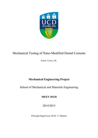 Mechanical Testing of Nano-Modified Dental Cements
Killian Victory, BE.
Mechanical Engineering Project
School of Mechanical and Materials Engineering
MEEN 30120
2014/2015
Principal Supervisor: Dr K. T. Stanton
 