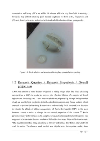 2 | P a g e
cementation and luting. GICs set within 10 minutes which is very beneficial in dentistry.
However, they exhibit relatively poor fracture toughness. To form GICs, polyacrylic acid
(PAA) is dissolved in water and mixed with ion leachable alumino-silicate glass powder.
Figure 1.1: PAA solution and alumina-silicate glass powder before mixing.
1.2 Research Question / Research Hypothesis / Overall
project aim
A GIC that exhibits a better fracture toughness is widely sought after. The effect of adding
nanoparticles to GICs is needed to improve the effective lifetime of a number of dental
applications, including ART. These include restorative purposes e.g. fillings, luting cements
which are used to bind prosthetics to teeth, orthodontic cements, and fissure sealants which
cap teeth to prevent further decay. Research was undertaken by Ph.D. student Kevin Roche to
investigate the effects of adding nanoparticles of fluorhydroxyapatite (FHA) to the glass
ionomer cement in order to change the mechanical properties of the cement. [6]
Kevin
performed many different tests on his samples; however, his testing of fracture toughness was
suggested to be excluded due to a number of difficulties that arose. These difficulties include:
“The indentation method being unsuitable as porosity and surface dehydration interfered with
crack formation. The chevron notch method was slightly better but requires careful, time-
 
