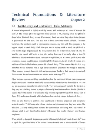 4 | P a g e
Technical Foundations & Literature
Review Chapter 2
2.1 Tooth Decay and Restorative Dental Materials
A human beings mouth is slightly acidic by nature, with an average pH value of between 5.6
and 7.9. The critical pH with regard to dental erosion is 5.6, meaning when the pH level
drops below this tooth decay occurs. When sugary foods are eaten, they mix with the bacteria
in your mouth to form acid. This acid acts to break down the enamel of teeth. The main
bacterium that produces acid is streptococcus mutans, and the acid this produces is the
biggest culprit in tooth decay. Each time you have a sugary snack or meal, the pH level in
your mouth drops. Depending on the food, it drops to a pH of between 3.8 and 6.5. The pH
level in your mouth will begin to rise after eating; however, it normally takes at least 30
minutes to recover to normal levels. This can be significant, as if a snack (even a polo mint
counts as a sugary snack) is eaten before the pH level recovers, the pH level will remain low,
and this will inevitably lead to a greater risk of tooth decay. [9]
For reasons like this, it is very
important to use materials with a high caries resistance (resistance to decay) in dentistry.
Glass ionomer cements have this high caries resistance thanks to their capacity to reabsorb
fluoride from the oral environment and release it at a later stage. [10]
Glass ionomer cements are filling materials based on the reaction of silicate glass powder and
polyalkenoic acid. The multi-applicable tooth-coloured materials were introduced in 1972 for
use as restorative materials for anterior teeth. They are particularly suitable for the job as
they, they are relatively simple to prepare, chemically bond to enamel and dentine (dentine is
located below the enamel of a tooth and may become exposed through tooth decay, seen in
figure 2.1), and release fluoride which has been shown to help reduce further tooth decay.
They are also known to exhibit a low coefficient of thermal expansion and acceptable
aesthetic quality. [5]
GICs may also release calcium and phosphate ions, they have a thin film
thickness (<25μm) making them suitable for cementation and luting. GICs set within 10
minutes which is very beneficial in dentistry. However, they exhibit relatively poor fracture
toughness.
When a tooth is damaged, it requires a number of things to help itself repair. It uses Ca2+
ions
to repair the crystalline lattice of the enamel. It uses fluoride ions to reduce the risk of further
 
