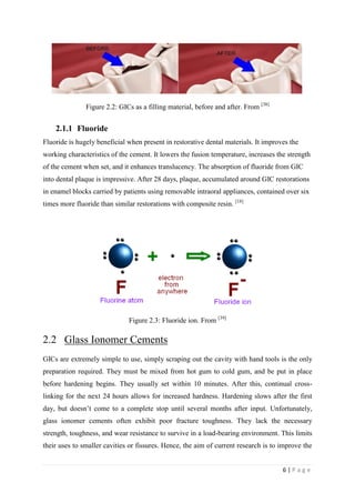 6 | P a g e
Figure 2.2: GICs as a filling material, before and after. From [38]
2.1.1 Fluoride
Fluoride is hugely beneficial when present in restorative dental materials. It improves the
working characteristics of the cement. It lowers the fusion temperature, increases the strength
of the cement when set, and it enhances translucency. The absorption of fluoride from GIC
into dental plaque is impressive. After 28 days, plaque, accumulated around GIC restorations
in enamel blocks carried by patients using removable intraoral appliances, contained over six
times more fluoride than similar restorations with composite resin. [18]
Figure 2.3: Fluoride ion. From [39]
2.2 Glass Ionomer Cements
GICs are extremely simple to use, simply scraping out the cavity with hand tools is the only
preparation required. They must be mixed from hot gum to cold gum, and be put in place
before hardening begins. They usually set within 10 minutes. After this, continual cross-
linking for the next 24 hours allows for increased hardness. Hardening slows after the first
day, but doesn’t come to a complete stop until several months after input. Unfortunately,
glass ionomer cements often exhibit poor fracture toughness. They lack the necessary
strength, toughness, and wear resistance to survive in a load-bearing environment. This limits
their uses to smaller cavities or fissures. Hence, the aim of current research is to improve the
 