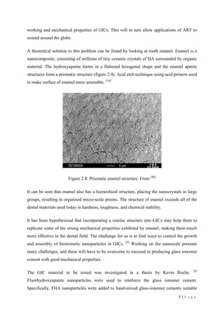 7 | P a g e
working and mechanical properties of GICs. This will in turn allow applications of ART to
extend around the globe.
A theoretical solution to this problem can be found by looking at tooth enamel. Enamel is a
nanocomposite, consisting of millions of tiny ceramic crystals of HA surrounded by organic
material. The hydroxyapatite forms in a flattened hexagonal shape and the enamel apatite
structures form a prismatic structure (figure 2.4). Acid etch technique using acid primers used
to make surface of enamel more amenable. [10]
Figure 2.4: Prismatic enamel structure. From [40]
It can be seen that enamel also has a hierarchical structure, placing the nanocrystals in large
groups, resulting in organised micro-scale prisms. The structure of enamel exceeds all of the
dental materials used today in hardness, toughness, and chemical stability.
It has been hypothesized that incorporating a similar structure into GICs may help them to
replicate some of the strong mechanical properties exhibited by enamel, making them much
more effective in the dental field. The challenge for us is to find ways to control the growth
and assembly of biomimetic nanoparticles in GICs. [6]
Working on the nanoscale presents
many challenges, and these will have to be overcome to succeed in producing glass ionomer
cement with good mechanical properties.
The GIC material to be tested was investigated in a thesis by Kevin Roche. [6]
Fluorhydroxyapatite nanoparticles were used to reinforce the glass ionomer cement.
Specifically, FHA nanoparticles were added to hand-mixed glass-ionomer cements suitable
 