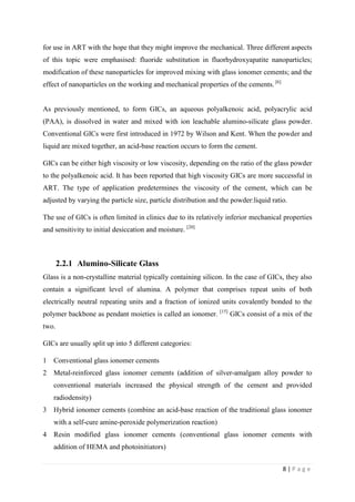 8 | P a g e
for use in ART with the hope that they might improve the mechanical. Three different aspects
of this topic were emphasised: fluoride substitution in fluorhydroxyapatite nanoparticles;
modification of these nanoparticles for improved mixing with glass ionomer cements; and the
effect of nanoparticles on the working and mechanical properties of the cements. [6]
As previously mentioned, to form GICs, an aqueous polyalkenoic acid, polyacrylic acid
(PAA), is dissolved in water and mixed with ion leachable alumino-silicate glass powder.
Conventional GICs were first introduced in 1972 by Wilson and Kent. When the powder and
liquid are mixed together, an acid-base reaction occurs to form the cement.
GICs can be either high viscosity or low viscosity, depending on the ratio of the glass powder
to the polyalkenoic acid. It has been reported that high viscosity GICs are more successful in
ART. The type of application predetermines the viscosity of the cement, which can be
adjusted by varying the particle size, particle distribution and the powder:liquid ratio.
The use of GICs is often limited in clinics due to its relatively inferior mechanical properties
and sensitivity to initial desiccation and moisture. [20]
2.2.1 Alumino-Silicate Glass
Glass is a non-crystalline material typically containing silicon. In the case of GICs, they also
contain a significant level of alumina. A polymer that comprises repeat units of both
electrically neutral repeating units and a fraction of ionized units covalently bonded to the
polymer backbone as pendant moieties is called an ionomer. [15]
GICs consist of a mix of the
two.
GICs are usually split up into 5 different categories:
1 Conventional glass ionomer cements
2 Metal-reinforced glass ionomer cements (addition of silver-amalgam alloy powder to
conventional materials increased the physical strength of the cement and provided
radiodensity)
3 Hybrid ionomer cements (combine an acid-base reaction of the traditional glass ionomer
with a self-cure amine-peroxide polymerization reaction)
4 Resin modified glass ionomer cements (conventional glass ionomer cements with
addition of HEMA and photoinitiators)
 