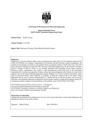 UCD School of Mechanical and Materials Engineering
Report Submission Form
MEEN 30120: Mechanical Engineering Project
Student Name: Killian Victory
Student Number: 11411368
Report Title: Mechanical Testing of Nano-Modified Dental Cements
Plagiarism
Plagiarism is a serious academic offence and is comprehensively dealt with on UCD’s Registry website [UCD
2010a, UCD 2010b]. It is a student’s responsibility to be familiar with the University’s policy on plagiarism. All
students are encouraged, if in doubt, to seek guidance from an academic member of staff on this issue. The UCD
policy document on plagiarism states that “the University understands plagiarism to be the inclusion of another
person’s writings or ideas or works, in any formally presented work (including essays, theses, projects,
laboratory reports, examinations, oral, poster or slide presentations) which form part of the assessment
requirements for a module or programme of study, without due acknowledgement either wholly or in part of the
original source of the material through appropriate citation. Plagiarism is a form of academic dishonesty, where
ideas are presented falsely, either implicitly or explicitly, as being the original work of the author. While
plagiarism may be easy to commit unintentionally, it is defined by the act not the intention. The University
advocates a developmental approach to plagiarism and encourages students to adopt good academic practice by
maintaining academic integrity in the presentation of all academic work” [UCD 2010a, UCD 2010b].
[UCD 2010a] Plagiarism Policy and Procedures - UCD Registry.
www.ucd.ie/registry/academicsecretariat/plag_pol_proc.pdf
[UCD 2010b] A Briefing for Students on Academic Integrity and Plagiarism.
www.ucd.ie/registry/academicsecretariat/plag_brief.pdf
Declaration of Authorship
I declare that all material in this submission is my own work except where there is clear acknowledgement and
appropriate reference to the work of others.
Signature: Killian Victory Date: 02/04/2015
 