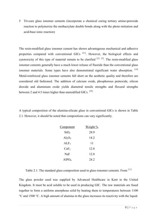 9 | P a g e
5 Tri-cure glass ionomer cements (incorporate a chemical curing tertiary amine-peroxide
reaction to polymerize the methacrylate double bonds along with the photo-initiation and
acid-base ionic reaction)
The resin-modified glass ionomer cement has shown advantageous mechanical and adhesive
properties compared with conventional GICs [21]
. However, the biological effects and
cytotoxicity of this type of material remain to be clarified [22, 23]
. The resin-modified glass
ionomer cements generally have a much lower release of fluoride than the conventional glass
ionomer materials. Some types have also demonstrated significant water absorption. [16]
Metal-reinforced glass ionomer cements fall short on the aesthetic quality and therefore are
considered old fashioned. The addition of calcium oxide, phosphorous pentoxide, silicon
dioxide and aluminium oxide yields diametral tensile strengths and flexural strengths
between 2 and 4.5 times higher than unmodified GICs. [29]
A typical composition of the alumina-silicate glass in conventional GICs is shown in Table
2.1. However, it should be noted that compositions can vary significantly.
Component Weight %
SiO2 28.9
Al2O3 14.2
ALF3 11
CaF2 12.8
NaF 12.8
AlPO4 24.2
Table 2.1: The standard glass composition used in glass-ionomer cements. From [11]
The glass powder used was supplied by Advanced Healthcare in Kent in the United
Kingdom. It must be acid soluble to be used in producing GIC. The raw materials are fused
together to form a uniform amorphous solid by heating them to temperatures between 1100
°C and 1500 °C. A high amount of alumina in the glass increases its reactivity with the liquid.
 