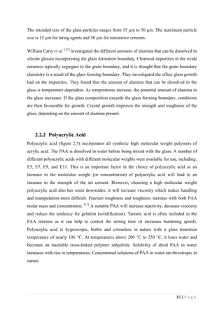 10 | P a g e
The intended size of the glass particles ranges from 15 µm to 50 µm. The maximum particle
size is 15 µm for luting agents and 50 µm for restorative cements.
William Carty et al. [12]
investigated the different amounts of alumina that can be dissolved in
silicate glasses incorporating the glass formation boundary. Chemical impurities in the oxide
ceramics typically segregate to the grain boundary, and it is thought that the grain boundary
chemistry is a result of the glass forming boundary. They investigated the effect glass growth
had on the impurities. They found that the amount of alumina that can be dissolved in the
glass is temperature dependent. As temperatures increase, the potential amount of alumina in
the glass increases. If the glass composition exceeds the glass forming boundary, conditions
are then favourable for growth. Crystal growth improves the strength and toughness of the
glass, depending on the amount of alumina present.
2.2.2 Polyacrylic Acid
Polyacrylic acid (figure 2.5) incorporates all synthetic high molecular weight polymers of
acrylic acid. The PAA is dissolved in water before being mixed with the glass. A number of
different polyacrylic acids with different molecular weights were available for use, including:
E5, E7, E9, and E11. This is an important factor in the choice of polyacrylic acid as an
increase in the molecular weight (or concentration) of polyacrylic acid will lead to an
increase in the strength of the set cement. However, choosing a high molecular weight
polyacrylic acid also has some downsides; it will increase viscosity which makes handling
and manipulation more difficult. Fracture toughness and toughness increase with both PAA
molar mass and concentration. [17]
A suitable PAA will increase reactivity, decrease viscosity
and reduce the tendency for gelation (solidification). Tartaric acid is often included in the
PAA mixture as it can help to control the setting time (it increases hardening speed).
Polyacrylic acid is hygroscopic, brittle and colourless in nature with a glass transition
temperature of nearly 106 °C. At temperatures above 200 °C to 250 °C, it loses water and
becomes an insoluble cross-linked polymer anhydride. Solubility of dried PAA in water
increases with rise in temperatures. Concentrated solutions of PAA in water are thixotropic in
nature.
 