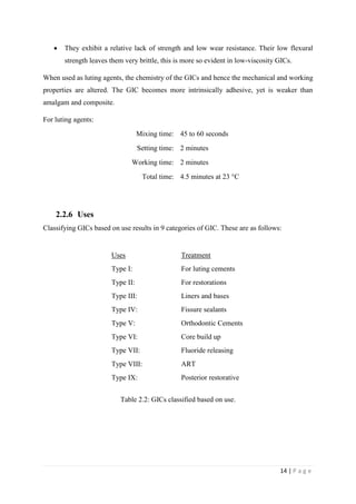 14 | P a g e
 They exhibit a relative lack of strength and low wear resistance. Their low flexural
strength leaves them very brittle, this is more so evident in low-viscosity GICs.
When used as luting agents, the chemistry of the GICs and hence the mechanical and working
properties are altered. The GIC becomes more intrinsically adhesive, yet is weaker than
amalgam and composite.
For luting agents:
Mixing time: 45 to 60 seconds
Setting time: 2 minutes
Working time: 2 minutes
Total time: 4.5 minutes at 23 °C
2.2.6 Uses
Classifying GICs based on use results in 9 categories of GIC. These are as follows:
Uses Treatment
Type I: For luting cements
Type II: For restorations
Type III: Liners and bases
Type IV: Fissure sealants
Type V: Orthodontic Cements
Type VI: Core build up
Type VII: Fluoride releasing
Type VIII: ART
Type IX: Posterior restorative
Table 2.2: GICs classified based on use.
 