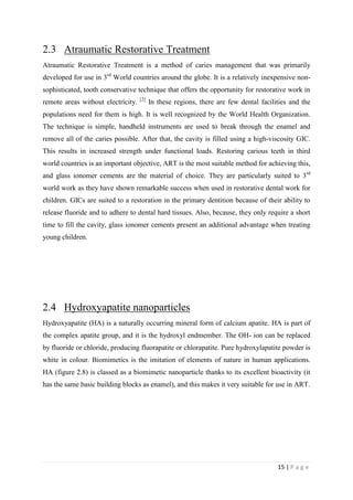 15 | P a g e
2.3 Atraumatic Restorative Treatment
Atraumatic Restorative Treatment is a method of caries management that was primarily
developed for use in 3rd
World countries around the globe. It is a relatively inexpensive non-
sophisticated, tooth conservative technique that offers the opportunity for restorative work in
remote areas without electricity. [2]
In these regions, there are few dental facilities and the
populations need for them is high. It is well recognized by the World Health Organization.
The technique is simple, handheld instruments are used to break through the enamel and
remove all of the caries possible. After that, the cavity is filled using a high-viscosity GIC.
This results in increased strength under functional loads. Restoring carious teeth in third
world countries is an important objective, ART is the most suitable method for achieving this,
and glass ionomer cements are the material of choice. They are particularly suited to 3rd
world work as they have shown remarkable success when used in restorative dental work for
children. GICs are suited to a restoration in the primary dentition because of their ability to
release fluoride and to adhere to dental hard tissues. Also, because, they only require a short
time to fill the cavity, glass ionomer cements present an additional advantage when treating
young children.
2.4 Hydroxyapatite nanoparticles
Hydroxyapatite (HA) is a naturally occurring mineral form of calcium apatite. HA is part of
the complex apatite group, and it is the hydroxyl endmember. The OH- ion can be replaced
by fluoride or chloride, producing fluorapatite or chlorapatite. Pure hydroxylapatite powder is
white in colour. Biomimetics is the imitation of elements of nature in human applications.
HA (figure 2.8) is classed as a biomimetic nanoparticle thanks to its excellent bioactivity (it
has the same basic building blocks as enamel), and this makes it very suitable for use in ART.
 