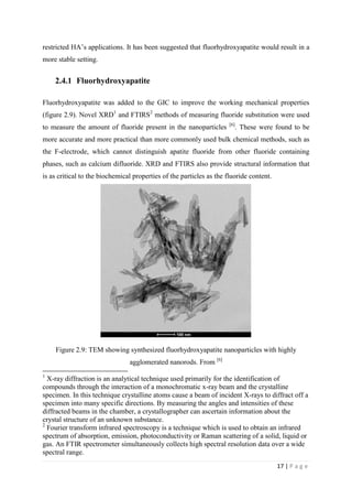 17 | P a g e
restricted HA’s applications. It has been suggested that fluorhydroxyapatite would result in a
more stable setting.
2.4.1 Fluorhydroxyapatite
Fluorhydroxyapatite was added to the GIC to improve the working mechanical properties
(figure 2.9). Novel XRD1
and FTIRS2
methods of measuring fluoride substitution were used
to measure the amount of fluoride present in the nanoparticles [6]
. These were found to be
more accurate and more practical than more commonly used bulk chemical methods, such as
the F-electrode, which cannot distinguish apatite fluoride from other fluoride containing
phases, such as calcium difluoride. XRD and FTIRS also provide structural information that
is as critical to the biochemical properties of the particles as the fluoride content.
Figure 2.9: TEM showing synthesized fluorhydroxyapatite nanoparticles with highly
agglomerated nanorods. From [6]
1
X-ray diffraction is an analytical technique used primarily for the identification of
compounds through the interaction of a monochromatic x-ray beam and the crystalline
specimen. In this technique crystalline atoms cause a beam of incident X-rays to diffract off a
specimen into many specific directions. By measuring the angles and intensities of these
diffracted beams in the chamber, a crystallographer can ascertain information about the
crystal structure of an unknown substance.
2
Fourier transform infrared spectroscopy is a technique which is used to obtain an infrared
spectrum of absorption, emission, photoconductivity or Raman scattering of a solid, liquid or
gas. An FTIR spectrometer simultaneously collects high spectral resolution data over a wide
spectral range.
 