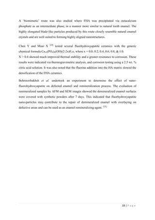 18 | P a g e
A ‘biomimetic’ route was also studied where FHA was precipitated via octacalcium
phosphate as an intermediate phase, in a manner more similar to natural tooth enamel. The
highly elongated blade-like particles produced by this route closely resemble natural enamel
crystals and are well suited to forming highly aligned nanostructures.
Chen Y and Miao X [24]
tested several fluorhydroxyapatite ceramics with the generic
chemical formula Ca10(PO4)6(OH)(2-2x)F2x, where x = 0.0, 0.2, 0.4, 0.6, 0.8, & 1.0.
X > 0.4 showed much improved thermal stability and a greater resistance to corrosion. These
results were indicated via thermogravimetric analysis, and corrosion testing using a 2.5 wt. %
citric acid solution. It was also noted that the fluorine addition into the HA matrix slowed the
densification of the FHA ceramics.
Behroozibakhsh et al. undertook an experiment to determine the effect of nano-
fluorohydroxyapatite on defected enamel and remineralization process. The evaluation of
remineralized samples by AFM and SEM images showed the demineralized enamel surfaces
were covered with synthetic powders after 7 days. This indicated that fluorhydroxyapatite
nano-particles may contribute to the repair of demineralized enamel with overlaying on
defective areas and can be used as an enamel remineralizing agent. [25]
 