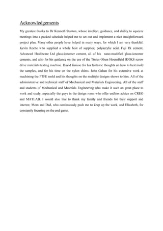 Acknowledgements
My greatest thanks to Dr Kenneth Stanton, whose intellect, guidance, and ability to squeeze
meetings into a packed schedule helped me to set out and implement a nice straightforward
project plan. Many other people have helped in many ways, for which I am very thankful.
Kevin Roche who supplied a whole host of supplies; polyacrylic acid, Fuji IX cement,
Advanced Healthcare Ltd glass-ionomer cement, all of his nano-modified glass-ionomer
cements, and also for his guidance on the use of the Tinius Olsen Hounsfield H50KS screw
drive materials testing machine. David Grouse for his fantastic thoughts on how to best mold
the samples, and for his time on the nylon shims. John Gahan for his extensive work at
machining the PTFE mold and his thoughts on the multiple designs shown to him. All of the
administrative and technical staff of Mechanical and Materials Engineering. All of the staff
and students of Mechanical and Materials Engineering who make it such an great place to
work and study, especially the guys in the design room who offer endless advice on CREO
and MATLAB. I would also like to thank my family and friends for their support and
interest; Mom and Dad, who continuously push me to keep up the work, and Elizabeth, for
constantly focusing on the end game.
 