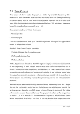 19 | P a g e
2.5 Bone Cement
Bone cement will also be used in this project, as a further step to validate the accuracy of the
method used. Bone cement has been used since the middle of the 20th
century to relatively
successfully secure artificial joints. Bone cement plays the important role of an elastic zone
when filling the free space between the prosthesis and the bone. This is necessary because the
human hip is acted on by approximately up to 1 kN.
Bone cement is made up of 2 Main Components:
• Polymer (powder)
• Monomer (liquid)
These two components are made up of a blend of ingredients which give each type of bone
cement its unique characteristics.
Simplex P Bone Cement Polymer Ingredients
• 75% Methyl Methacrylate Styrene Copolymer
• 15% Polymethylmethacrylate
• 10% Barium Sulfate
PMMA began its uses clinically in the 1940s in plastic surgery. Comprehensive clinical tests
of the compatibility of bone cements with the body were conducted before their use in
surgery. The excellent tissue compatibility and biomimetics of PMMA allowed bone cements
to osseointegrate well and therefore bone cement is suitable for use within the human body.
Nowadays, bone cement is considered a reliable anchorage material with its ease of use in
clinical practice and particularly because of its proven long survival rate with cemented-in
prostheses.
While mixing, the bone cement viscosity changes over time from a runny liquid into a dough-
like state that can be safely applied and then finally hardens into solid hardened material. The
set time can vary depending on which cement is in use. During the exothermic free-radical
polymerization process, the cement heats up. This polymerization heat reaches temperatures
of around 82-86 °C in the body [44]
. This temperature is superior to the critical level for the
protein denaturation in the body. The cause of the low polymerization temperature in the
 