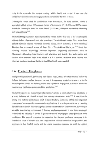 20 | P a g e
body is the relatively thin cement coating, which should not exceed 5 mm, and the
temperature dissipation via the large prosthesis surface and the flow of blood.
Gentamycin, when used in combination with tobramycin, in bone cement, shows a
synergistic effect, with a 68% greater elution of tobramycin (P = 0.024), and 103% greater
elution of vancomycin from the bone cement (P = 0.007), compared to controls containing
only one antibiotic [44]
.
Fracture of the poly(methyl methacrylate) bone cement mantle may lead to the loosening and
ultimate failure of cemented total joint prostheses. The addition of certain fibers to the bone
cement increases fracture resistance and may reduce, if not eliminate, in vivo fracturing.
Titanium has been noted as one of these fibers. Topoleski and Ducheyne [47]
found that
scanning electron microscopy revealed important toughening mechanisms such as
fiber/matrix debonding, local fracture path alteration, and ductile fiber deformation and
fracture when titanium fibers were added at a 5 % content. However, fiber fracture was
observed supplying evidence that the critical fiber length was exceeded.
2.6 Fracture Toughness
In engineering structures, particularly heat-treated steels, cracks are likely to arise from weld
defects, inclusions, surface damage, etc. and it is necessary to design structures with the
knowledge that cracks are already present and capable of propagation at stresses below the
macroscopic yield stress as measured in a tensile test. [26]
Fracture toughness is a measurement of a material’s ability to resist catastrophic failure and is
a better indicator of clinical strength than average stress-based tests [27]
. It describes the
ability of a material containing a crack to resist fracture, and is one of the most important
properties of any material for many design applications. It is an important factor in choosing
dental materials as low fracture toughness can result in the failure of a treatment, especially in
an acidic load-bearing environment. A fracture toughness parameter is now being employed
to measure the tendency of cracks of given dimensions to propagate under particular stress
conditions. The general procedure in measuring the fracture toughness parameter is to
introduce a crack of suitable size into a specimen of suitable dimension and geometry. The
specimen is then loaded slowly and the crack extension measured up until the critical
 