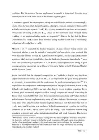 21 | P a g e
condition. The linear-elastic fracture toughness of a material is determined from the stress
intensity factor at which a thin crack in the material begins to grow.
A number of types of fracture toughness testing are available to be undertaken, measuring KIV
(plane-strain chevron notch fracture toughness relating to extension resistance with respect to
a slowly advancing steady-state3
crack), KIVj (relating to extension resistance with respect to
sporadically advancing crack), and KIVM (based on the maximum force observed before
cracking i.e. no loading-unloading cycles are required) [8]
. Due to the fact that the Tinius
Olsen Hounsfield H50KS screw drive materials testing machine is not able to run loading-
unloading cycles, only KIVM is viable.
Mitchell et al. [31]
evaluated the fracture toughness of glass ionomer luting cements and
determined whether or not the method of mixing GICs influenced the value obtained. The
resin modified cements showed the highest fracture toughness, and the capsulated cements
were more likely to resist clinical failure than the hand-mixed cements. Kevin Roche [6]
spent
some time collaborating with Mitchell et al. in Belfast; “Some synthesis and testing of glass
ionomer cements was carried out at Queen’s University Belfast with Dr Christina Mitchell
and Dr Nicholas Dunne.”
Kevin concluded that the dispersed nanoparticles are “unlikely to lead to any significant
improvement in hand-mixed GICs for ART, as the requirements for good mixing properties
are constantly in competition with the requirements for good mechanical properties.”[6]
It is
required that the nanoparticles be homogeneously mixed throughout the matrix, which is very
difficult with hand-mixed GICs and can often lead to poorer working properties. Kevin
achieved good mechanical properties evident through compressive strength tests using the
Tinius Olsen Hounsfield H50KS screw drive materials testing machine, and Vickers hardness
and indentation fracture toughness testing using a Vickers Indenter. He attempted to carry out
some plane-strain chevron notch fracture toughness testing as well but discovered that his
results were insufficient due to a number of difficulties encountered regarding the working
conditions of the GICs, which slowed down the testing. “The indentation method being
unsuitable as porosity and surface dehydration interfered with crack formation. The chevron
3
Defined as, a crack that has advanced slowly until the crack-tip plastic zone size and crack-
tip sharpness no longer change with further crack extension. Although crack-tip conditions
can be a function of crack velocity, the steady-state crack-tip conditions for metals have
appeared to be independent of the crack velocity within the range attained by the loading
rates specified in this test method.
 