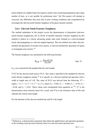 22 | P a g e
notch method was slightly better but requires careful, time-consuming preparation and a large
number of tests, so is not suitable for preliminary tests.” [6] This project will attempt to
overcome any difficulties that arose due to poor working conditions and comprehensively
investigate the chevron notch fracture toughness of the glass-ionomer cements.
2.6.1 Chevron Notch Fracture Toughness
The method undertaken in this project covers the determination of planestrain (chevron-
notch) fracture toughnesses, KIv or KIvM, of metallic materials. Fracture toughness by this
method is relative to a slowly advancing steady state crack initiated at a chevron-shaped
notch, and propagating in a chevron-shaped ligament. This test method uses either chevron-
notched rod specimens of circular cross section, or chevron-notched bar specimens of square
or rectangular cross section. [8]
The fracture toughness was calculated by the following formula:
𝐾𝐼𝑣𝑀 =
(𝐹 𝑚𝑎𝑥)(𝑌∗𝑚)
(𝐵)(√ 𝑊)
(eq. 1)
Fmax was extracted for the graphed data for each sample.
Y*m4
for the chevron notch used is 29.21. This value is specified in the standard for chevron
notch fracture toughness testing [8]
. It is specific to a chevron notched rod specimen with a
width to length ratio of 1.45. The value of 29.21 was derived from the following: Y* =
exp[C0 + C1 r + C2 r2
+ C3 r3
+ C4 r4
], where C0 = 5.052, C1 = −9.488, C2 = 19.78, C3 =
−18.48, and C4 = 6.921. These values were extrapolated from equations in [42]
. Y* is the
dimensionless stress intensity factor for a crack, and Y*m is the minimum value of this and
indicates the critical crack length.
B is the diameter of the chevron notched rod, and W is the length.
4
Defined as, a dimensionless parameter that relates the applied force and specimen geometry
to the resulting crack-tip stress-intensity factor in a chevron-notch specimen test.
 