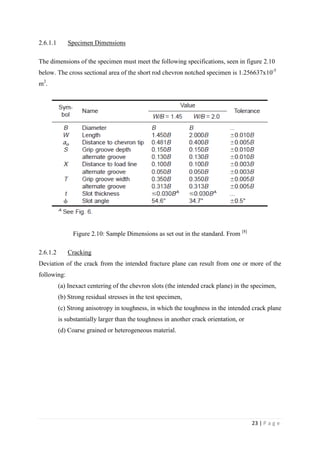 23 | P a g e
2.6.1.1 Specimen Dimensions
The dimensions of the specimen must meet the following specifications, seen in figure 2.10
below. The cross sectional area of the short rod chevron notched specimen is 1.256637x10-5
m2
.
Figure 2.10: Sample Dimensions as set out in the standard. From [8]
2.6.1.2 Cracking
Deviation of the crack from the intended fracture plane can result from one or more of the
following:
(a) Inexact centering of the chevron slots (the intended crack plane) in the specimen,
(b) Strong residual stresses in the test specimen,
(c) Strong anisotropy in toughness, in which the toughness in the intended crack plane
is substantially larger than the toughness in another crack orientation, or
(d) Coarse grained or heterogeneous material.
 