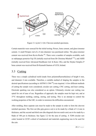 25 | P a g e
Figure 3.1 (a) & 3.1 (b): Chevron notched specimens.
Certain materials were sourced for the initial testing: Persex, bone cement, and glass-ionomer
cement. A small Perspex rod of a 4 mm diameter was purchased online. The glass-ionomer
cement was received from Kevin Roche [6]
. There were a number of samples available, such
as radiopaque posterior Fuji IX (initially received from Dr Christina Mitchell [31]
), and AHfil
(initially received from Advanced Healthcare Ltd. In Kent, UK), and the Stryker Simplex P
bone cement was received from Dr Kenneth Stanton of UCD, Ireland.
3.3 Cutting
There was a simple cylindrical mold (made from polytetrafluoroethylene) of height 6 mm,
and diameter 4 mm available. Therefore, a suitable method of shaping the samples to the
desired specifications (according to ASTM E-1304 [8]
) was required. A few different methods
of cutting the sample were considered; circular saw cutting, CNC cutting, and laser cutting.
Electrode sparking was also considered as an option. Ultimately circular saw cutting was
opted for out of ease of use. Regardless of approach, the samples must be kept wet, and at
37°C throughout molding, cutting, storing, and testing. This is an attempt to control the
working properties of the GIC, in order to minimize the difficulties encountered.
After molding, three separate cuts must be made to the sample in order to form the chevron
notched specimen. The first cut (the grip groove cut) is to be made by a blade of 1.6 mm in
thickness, and the second and third cuts (the diagonal chevron notch cuts) are to be made by a
blade of 100 μm in thickness. See figure 3.2 for the area of cutting. A T200 circular saw
cutter located in UCD’s school of mechanical and materials engineering was to be used for
the cuts.
(a) (b)
 