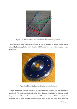 26 | P a g e
Figure 3.2: Three cuts to be made to form the chevron notch specimens.
The 1.6 mm thick blade was purchased from City Saw Services Ltd. in Dublin, Ireland. It was
diamond edged steel, had an outer diameter of 180 mm, a bore size of 15.9 mm, and a zero
tooth count.
Figure 3.3: Diamond edged saw blade of 1.6 mm thickness.
100 μm is extremely thin and required a specifically manufactured circular saw blade to be
purchased. This blade was specified to be either diamond edged steel or diamond edged
tungsten carbide. The outer diameter was to be 125 mm, the bore size 15.9 mm, and a tooth
count of zero. A large number of manufacturers from around the world were contacted
 
