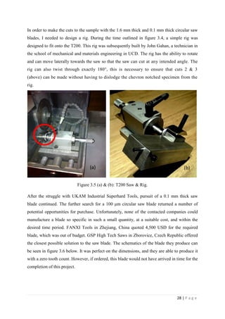 28 | P a g e
In order to make the cuts to the sample with the 1.6 mm thick and 0.1 mm thick circular saw
blades, I needed to design a rig. During the time outlined in figure 3.4, a simple rig was
designed to fit onto the T200. This rig was subsequently built by John Gahan, a technician in
the school of mechanical and materials engineering in UCD. The rig has the ability to rotate
and can move laterally towards the saw so that the saw can cut at any intended angle. The
rig can also twist through exactly 180°, this is necessary to ensure that cuts 2 & 3
(above) can be made without having to dislodge the chevron notched specimen from the
rig.
Figure 3.5 (a) & (b): T200 Saw & Rig.
After the struggle with UKAM Industrial Superhard Tools, pursuit of a 0.1 mm thick saw
blade continued. The further search for a 100 μm circular saw blade returned a number of
potential opportunities for purchase. Unfortunately, none of the contacted companies could
manufacture a blade so specific in such a small quantity, at a suitable cost, and within the
desired time period. FANXI Tools in Zhejiang, China quoted 4,500 USD for the required
blade, which was out of budget. GSP High Tech Saws in Zborovice, Czech Republic offered
the closest possible solution to the saw blade. The schematics of the blade they produce can
be seen in figure 3.6 below. It was perfect on the dimensions, and they are able to produce it
with a zero tooth count. However, if ordered, this blade would not have arrived in time for the
completion of this project.
(a) (b)
 
