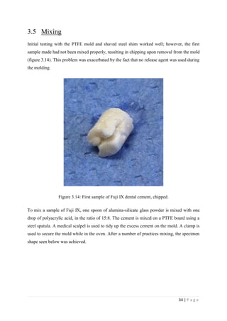 34 | P a g e
3.5 Mixing
Initial testing with the PTFE mold and shaved steel shim worked well; however, the first
sample made had not been mixed properly, resulting in chipping upon removal from the mold
(figure 3.14). This problem was exacerbated by the fact that no release agent was used during
the molding.
Figure 3.14: First sample of Fuji IX dental cement, chipped.
To mix a sample of Fuji IX, one spoon of alumina-silicate glass powder is mixed with one
drop of polyacrylic acid, in the ratio of 15:8. The cement is mixed on a PTFE board using a
steel spatula. A medical scalpel is used to tidy up the excess cement on the mold. A clamp is
used to secure the mold while in the oven. After a number of practices mixing, the specimen
shape seen below was achieved.
 