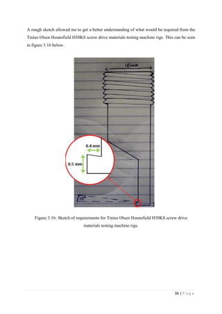 36 | P a g e
A rough sketch allowed me to get a better understanding of what would be required from the
Tinius Olsen Hounsfield H50KS screw drive materials testing machine rigs. This can be seen
in figure 3.16 below.
Figure 3.16: Sketch of requirements for Tinius Olsen Hounsfield H50KS screw drive
materials testing machine rigs.
 