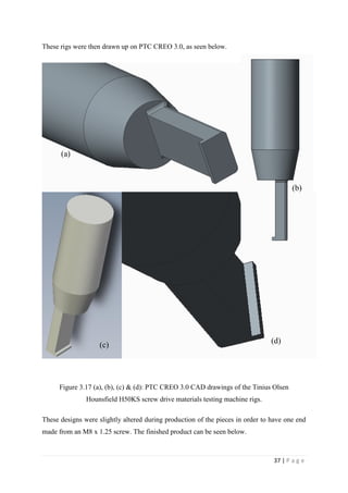 37 | P a g e
These rigs were then drawn up on PTC CREO 3.0, as seen below.
Figure 3.17 (a), (b), (c) & (d): PTC CREO 3.0 CAD drawings of the Tinius Olsen
Hounsfield H50KS screw drive materials testing machine rigs.
These designs were slightly altered during production of the pieces in order to have one end
made from an M8 x 1.25 screw. The finished product can be seen below.
(a)
(b)
(d)(c)
 