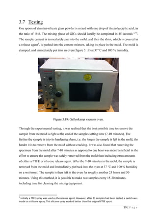 39 | P a g e
3.7 Testing
One spoon of alumina-silicate glass powder is mixed with one drop of the polyacrylic acid, in
the ratio of 15:8. The mixing phase of GICs should ideally be completed in 45 seconds [28]
.
The sample cement is immediately put into the mold, and then the shim, which is covered in
a release agent5
, is pushed into the cement mixture, taking its place in the mold. The mold is
clamped, and immediately put into an oven (figure 3.19) at 37 °C and 100 % humidity.
Figure 3.19: Gallenkamp vacuum oven.
Through the experimental testing, it was realised that the best possible time to remove the
sample from the mold is right at the end of the samples setting time (7-10 minutes). The
further the sample is into its hardening phase, i.e. the longer the sample is left in the mold, the
harder it is to remove from the mold without cracking. It was also found that removing the
specimen from the mold after 7-10 minutes as opposed to one hour was more beneficial in the
effort to ensure the sample was safely removed from the mold than including extra amounts
of either a PTFE or silicone release agent. After the 7-10 minutes in the mold, the sample is
removed from the mold and immediately put back into the oven at 37 °C and 100 % humidity
on a wet towel. The sample is then left in the oven for roughly another 23 hours and 50
minutes. Using this method, it is possible to make two samples every 15-20 minutes,
including time for cleaning the mixing equipment.
5
Initially a PTFE spray was used as the release agent. However, after 23 samples had been tested, a switch was
made to a silicone spray. This silicone spray worked better than the original PTFE spray.
 