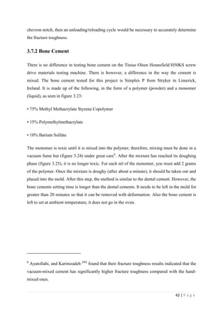 42 | P a g e
chevron notch, then an unloading/reloading cycle would be necessary to accurately determine
the fracture toughness.
3.7.2 Bone Cement
There is no difference in testing bone cement on the Tinius Olsen Hounsfield H50KS screw
drive materials testing machine. There is however, a difference in the way the cement is
mixed. The bone cement tested for this project is Simplex P from Stryker in Limerick,
Ireland. It is made up of the following, in the form of a polymer (powder) and a monomer
(liquid), as seen in figure 3.23:
• 75% Methyl Methacrylate Styrene Copolymer
• 15% Polymethylmethacrylate
• 10% Barium Sulfate
The monomer is toxic until it is mixed into the polymer, therefore, mixing must be done in a
vacuum fume hut (figure 3.24) under great care6
. After the mixture has reached its doughing
phase (figure 3.25), it is no longer toxic. For each ml of the monomer, you must add 2 grams
of the polymer. Once the mixture is doughy (after about a minute), it should be taken out and
placed into the mold. After this step, the method is similar to the dental cement. However, the
bone cements setting time is longer than the dental cements. It needs to be left in the mold for
greater than 20 minutes so that it can be removed with deformation. Also the bone cement is
left to set at ambient temperature, it does not go in the oven.
6
Ayatollahi, and Karimzadeh [46]
found that their fracture toughness results indicated that the
vacuum-mixed cement has significantly higher fracture toughness compared with the hand-
mixed ones.
 