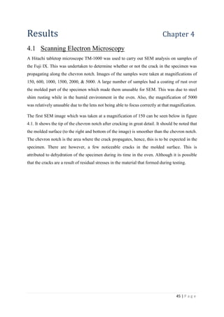 45 | P a g e
Results Chapter 4
4.1 Scanning Electron Microscopy
A Hitachi tabletop microscope TM-1000 was used to carry out SEM analysis on samples of
the Fuji IX. This was undertaken to determine whether or not the crack in the specimen was
propagating along the chevron notch. Images of the samples were taken at magnifications of
150, 600, 1000, 1500, 2000, & 5000. A large number of samples had a coating of rust over
the molded part of the specimen which made them unusable for SEM. This was due to steel
shim rusting while in the humid environment in the oven. Also, the magnification of 5000
was relatively unusable due to the lens not being able to focus correctly at that magnification.
The first SEM image which was taken at a magnification of 150 can be seen below in figure
4.1. It shows the tip of the chevron notch after cracking in great detail. It should be noted that
the molded surface (to the right and bottom of the image) is smoother than the chevron notch.
The chevron notch is the area where the crack propagates, hence, this is to be expected in the
specimen. There are however, a few noticeable cracks in the molded surface. This is
attributed to dehydration of the specimen during its time in the oven. Although it is possible
that the cracks are a result of residual stresses in the material that formed during testing.
 