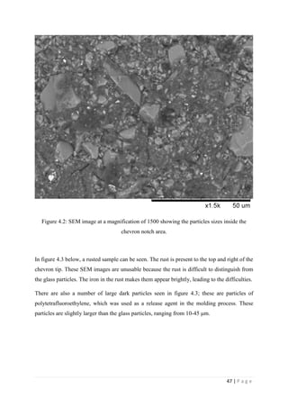 47 | P a g e
Figure 4.2: SEM image at a magnification of 1500 showing the particles sizes inside the
chevron notch area.
In figure 4.3 below, a rusted sample can be seen. The rust is present to the top and right of the
chevron tip. These SEM images are unusable because the rust is difficult to distinguish from
the glass particles. The iron in the rust makes them appear brightly, leading to the difficulties.
There are also a number of large dark particles seen in figure 4.3; these are particles of
polytetrafluoroethylene, which was used as a release agent in the molding process. These
particles are slightly larger than the glass particles, ranging from 10-45 μm.
 