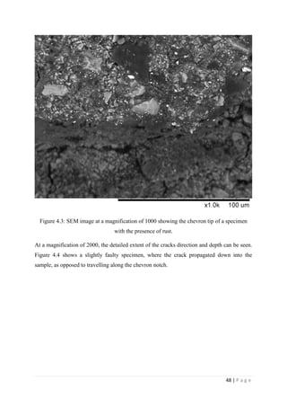 48 | P a g e
Figure 4.3: SEM image at a magnification of 1000 showing the chevron tip of a specimen
with the presence of rust.
At a magnification of 2000, the detailed extent of the cracks direction and depth can be seen.
Figure 4.4 shows a slightly faulty specimen, where the crack propagated down into the
sample, as opposed to travelling along the chevron notch.
 