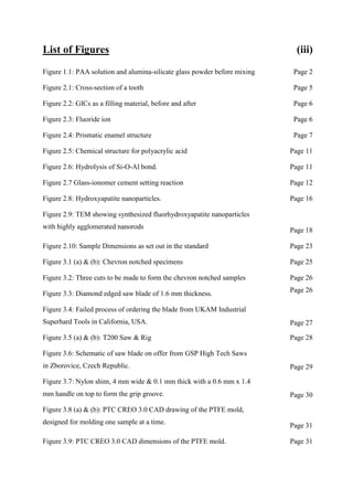 List of Figures (iii)
Figure 1.1: PAA solution and alumina-silicate glass powder before mixing Page 2
Figure 2.1: Cross-section of a tooth Page 5
Figure 2.2: GICs as a filling material, before and after Page 6
Figure 2.3: Fluoride ion Page 6
Figure 2.4: Prismatic enamel structure Page 7
Figure 2.5: Chemical structure for polyacrylic acid Page 11
Figure 2.6: Hydrolysis of Si-O-Al bond. Page 11
Figure 2.7 Glass-ionomer cement setting reaction Page 12
Figure 2.8: Hydroxyapatite nanoparticles. Page 16
Figure 2.9: TEM showing synthesized fluorhydroxyapatite nanoparticles
with highly agglomerated nanorods
Page 18
Figure 2.10: Sample Dimensions as set out in the standard Page 23
Figure 3.1 (a) & (b): Chevron notched specimens Page 25
Figure 3.2: Three cuts to be made to form the chevron notched samples Page 26
Figure 3.3: Diamond edged saw blade of 1.6 mm thickness.
Page 26
Figure 3.4: Failed process of ordering the blade from UKAM Industrial
Superhard Tools in California, USA. Page 27
Figure 3.5 (a) & (b): T200 Saw & Rig Page 28
Figure 3.6: Schematic of saw blade on offer from GSP High Tech Saws
in Zborovice, Czech Republic. Page 29
Figure 3.7: Nylon shim, 4 mm wide & 0.1 mm thick with a 0.6 mm x 1.4
mm handle on top to form the grip groove. Page 30
Figure 3.8 (a) & (b): PTC CREO 3.0 CAD drawing of the PTFE mold,
designed for molding one sample at a time.
Page 31
Figure 3.9: PTC CREO 3.0 CAD dimensions of the PTFE mold. Page 31
 