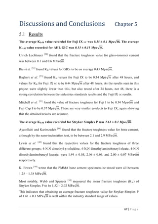 67 | P a g e
Discussions and Conclusions Chapter 5
5.1 Results
The average KIvM value recorded for Fuji IX GC was 0.35 ± 0.1 Mpa√ 𝒎. The average
KIvM value recorded for AHL GIC was 0.33 ± 0.11 Mpa√ 𝒎.
Ulrich Lochbauer [28]
found that the fracture toughness value for glass-ionomer cement
was between 0.1 and 0.6 MPa√ 𝑚.
Ilie et al. [51]
found KIc values for GICs to be on average 0.45 Mpa√ 𝑚.
Bagheri et al. [25]
found KIc values for Fuji IX to be 0.34 Mpa√ 𝑚 after 48 hours, and
values for KIc for Fuji IX GC to be 0.44 Mpa√ 𝑚 after 48 hours. As the results seen in this
project were slightly lower than this, but also tested after 24 hours, not 48, there is a
strong correlation between the industries standards results and the Fuji IX GC results.
Mitchell et al. [31]
found the value of fracture toughness for Fuji I to be 0.34 Mpa√ 𝑚 and
Fuji Cap I to be 0.37 Mpa√ 𝑚. These are very similar products to Fuji IX, again showing
that the obtained results are accurate.
The average KIvM value recorded for Stryker Simplex P was 1.61 ± 0.1 Mpa√ 𝒎.
Ayatollahi and Karimzadeh [46]
found that the fracture toughness value for bone cement,
although by the nano-indentation test, to be between 2.1 and 2.9 MPa√ 𝑚.
Lewis et al. [48]
found that the respective values for the fracture toughness of three
different groups; 4-N,N dimethyl p-toluidine, 4-N,N dimethylaminobenzyl oleate, 4-N,N
dimethylaminobenzyl laurate, were 1.94 ± 0.05, 2.06 ± 0.09, and 2.00 ± 0.07 MPa√ 𝑚
respectively.
K. Brown [49]
wrote that the PMMA bone cement specimens he tested were all between
1.25 – 1.38 MPa√ 𝑚.
Most notably, Webb and Spencer [50]
measured the mean fracture toughness (KIc) of
Stryker Simplex P to be 1.52 – 2.02 MPa√ 𝑚.
This indicates that obtaining an average fracture toughness value for Stryker Simplex P
of 1.61 ± 0.1 MPa√ 𝑚 is well within the industry standard range of values.
 