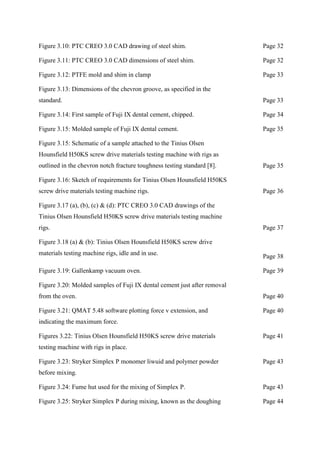Figure 3.10: PTC CREO 3.0 CAD drawing of steel shim. Page 32
Figure 3.11: PTC CREO 3.0 CAD dimensions of steel shim. Page 32
Figure 3.12: PTFE mold and shim in clamp Page 33
Figure 3.13: Dimensions of the chevron groove, as specified in the
standard. Page 33
Figure 3.14: First sample of Fuji IX dental cement, chipped. Page 34
Figure 3.15: Molded sample of Fuji IX dental cement. Page 35
Figure 3.15: Schematic of a sample attached to the Tinius Olsen
Hounsfield H50KS screw drive materials testing machine with rigs as
outlined in the chevron notch fracture toughness testing standard [8]. Page 35
Figure 3.16: Sketch of requirements for Tinius Olsen Hounsfield H50KS
screw drive materials testing machine rigs. Page 36
Figure 3.17 (a), (b), (c) & (d): PTC CREO 3.0 CAD drawings of the
Tinius Olsen Hounsfield H50KS screw drive materials testing machine
rigs. Page 37
Figure 3.18 (a) & (b): Tinius Olsen Hounsfield H50KS screw drive
materials testing machine rigs, idle and in use.
Page 38
Figure 3.19: Gallenkamp vacuum oven. Page 39
Figure 3.20: Molded samples of Fuji IX dental cement just after removal
from the oven. Page 40
Figure 3.21: QMAT 5.48 software plotting force v extension, and
indicating the maximum force.
Page 40
Figures 3.22: Tinius Olsen Hounsfield H50KS screw drive materials
testing machine with rigs in place.
Page 41
Figure 3.23: Stryker Simplex P monomer liwuid and polymer powder
before mixing.
Page 43
Figure 3.24: Fume hut used for the mixing of Simplex P. Page 43
Figure 3.25: Stryker Simplex P during mixing, known as the doughing Page 44
 