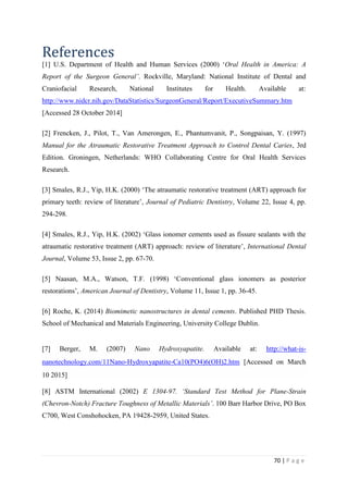 70 | P a g e
References
[1] U.S. Department of Health and Human Services (2000) ‘Oral Health in America: A
Report of the Surgeon General’. Rockville, Maryland: National Institute of Dental and
Craniofacial Research, National Institutes for Health. Available at:
http://www.nidcr.nih.gov/DataStatistics/SurgeonGeneral/Report/ExecutiveSummary.htm
[Accessed 28 October 2014]
[2] Frencken, J., Pilot, T., Van Amerongen, E., Phantumvanit, P., Songpaisan, Y. (1997)
Manual for the Atraumatic Restorative Treatment Approach to Control Dental Caries, 3rd
Edition. Groningen, Netherlands: WHO Collaborating Centre for Oral Health Services
Research.
[3] Smales, R.J., Yip, H.K. (2000) ‘The atraumatic restorative treatment (ART) approach for
primary teeth: review of literature’, Journal of Pediatric Dentistry, Volume 22, Issue 4, pp.
294-298.
[4] Smales, R.J., Yip, H.K. (2002) ‘Glass ionomer cements used as fissure sealants with the
atraumatic restorative treatment (ART) approach: review of literature’, International Dental
Journal, Volume 53, Issue 2, pp. 67-70.
[5] Naasan, M.A., Watson, T.F. (1998) ‘Conventional glass ionomers as posterior
restorations’, American Journal of Dentistry, Volume 11, Issue 1, pp. 36-45.
[6] Roche, K. (2014) Biomimetic nanostructures in dental cements. Published PHD Thesis.
School of Mechanical and Materials Engineering, University College Dublin.
[7] Berger, M. (2007) Nano Hydroxyapatite. Available at: http://what-is-
nanotechnology.com/11Nano-Hydroxyapatite-Ca10(PO4)6(OH)2.htm [Accessed on March
10 2015]
[8] ASTM International (2002) E 1304-97. ‘Standard Test Method for Plane-Strain
(Chevron-Notch) Fracture Toughness of Metallic Materials’. 100 Barr Harbor Drive, PO Box
C700, West Conshohocken, PA 19428-2959, United States.
 