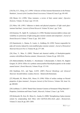 72 | P a g e
[19] Cho, S.Y., Cheng, A.C. (1999) ‘A Review of Glass Ionomer Restorations in the Primary
Dentition’, Journal of the Canadian Dental Association, Volume 65, Issue 9, pp. 491-495.
[20] Mount, G.J. (1999) ‘Glass ionomers: a review of their current status’, Operative
Dentistry, Volume 24, Issue 2, pp. 115-124.
[21] Mitra, S.B. (1991) ‘Adhesion to dentin and physical properties of light cured glass-
ionomer liner/base’, Journal of Dental Research, Volume 70, Issue 1, pp. 72-44.
[22] Geurtsen, W., Spahl, W., Leyhausen, G. (1998) ‘Residual monomer/additive release and
variability in cytotoxicity of light-curing glass ionomer cements and compomers’, Journal of
Dental Research; Volume 77 Issue 12, pp. 2012–2019.
[23] Stanislawski, L., Daniau, X., Lautie, A., Goldberg, M. (1999) ‘Factors responsible for
pulp cell toxicity induced by resin-modified glass ionomer cements’, Journal of Biomedical
Materials Research Part A, Volume 48, pp. 277–288.
[24] Chen, Y., Miao, X. (2005) ‘Thermal and chemical stability of fluorhydroxyapatite
ceramics with different fluorine contents’, Biomaterials, Volume 26, pp. 1205-1210.
[25] Behroozibakhsh, M.,Shafiei, F., Hooshmand, T.,Moztarzadeh, F.,Tahriri, M., Bagheri
Gorgani, H. (2014) ‘Effect of a synthetic nanocrystalline-fluorohydroxyapatite on the eroded
enamel lesions’, Dental Materials, Volume 30, pp. 117-118.
[26] Smallman, R.E., and Ngan, A.H.W. (2007) Physical Metallurgy and Advanced
Materials. Seventh Edition. London, Elsevier – Butterworth-Heinemann.
[27] Miyazaki, M., Moore, B.K., Onose, H. (1996) ‘Effect of surface coatings on flexural
properties of glass ionomers’, European Journal of Oral Sciences, Volume 104, Issue 5-6,
pp. 600-604.
[28] Lochbauer, U. (2010) ‘Dental Glass Ionomer Cements as Permanent Filling Materials? -
Properties, Limitations and Future Trends’, Materials, Volume 3, Issue 1, pp. 76-96.
[29] Kobayashi, M., Kon, M., Miyai, K., Asaoka, K. (2000) ‘Strengthening of glass-ionomer
cement by compounding short fibres with CaO-P2O5-SiO2-Al2O3 glass’, Biomaterials,
Volume 21, Issue 20, pp. 2051–2058.
 
