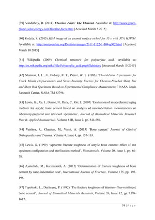 74 | P a g e
[39] Vanderlely, R. (2014) Fluorine Facts: The Element. Available at: http://www.green-
planet-solar-energy.com/fluorine-facts.html [Accessed March 5 2015]
[40] Gedela, S. (2015) SEM image of an enamel surface etched for 15 s with 37% H3PO4.
Available at: http://omicsonline.org/Dentistryimages/2161-1122-1-104-g002.html [Accessed
March 10 2015]
[41] Wikipedia (2009) Chemical structure for polyacrylic acid. Available at:
http://en.wikipedia.org/wiki/File:Polyacrylic_acid.png#filehistory [Accessed March 10 2015]
[42] Shannon, J. L., Jr., Bubsey, R. T., Pierce, W. S. (1986) ‘Closed-Form Expressions for
Crack Mouth Displacements and Stress-Intensity Factors for Chevron-Notched Short Bar
and Short Rod Specimens Based on Experimental Compliance Measurements’, NASA Lewis
Research Center, NASA TM 83796.
[43] Lewis, G., Xu, J., Dunne, N., Daly, C., Orr, J. (2007) ‘Evaluation of an accelerated aging
medium for acrylic bone cement based on analysis of nanoindentation measurements on
laboratory-prepared and retrieved specimens’, Journal of Biomedical Materials Research
Part B: Applied Biomaterials, Volume 81B, Issue 2, pp. 544-550.
[44] Vaishya, R., Chauhan, M., Vaish, A. (2013) ‘Bone cement’ Journal of Clinical
Orthopaedics and Trauma, Volume 4, Issue 4, pp. 157-163.
[45] Lewis, G. (1999) ‘Apparent fracture toughness of acrylic bone cement: effect of test
specimen configuration and sterilization method’, Biomaterials, Volume 20, Issue 1, pp. 69-
78.
[46] Ayatollahi, M., Karimzadeh, A. (2012) ‘Determination of fracture toughness of bone
cement by nano-indentation test’, International Journal of Fracture, Volume 175, pp. 193-
198.
[47] Topoleski, L., Ducheyne, P. (1992) ‘The fracture toughness of titanium-fiber-reinforced
bone cement’, Journal of Biomedical Materials Research, Volume 26, Issue 12, pp. 1599-
1617.
 