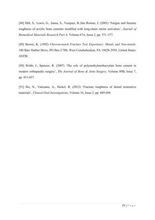 75 | P a g e
[48] Deb, S., Lewis, G., Janna, S., Vazquez, B.,San Roman, J. (2003) ‘Fatigue and fracture
toughness of acrylic bone cements modified with long-chain amine activators’, Journal of
Biomedical Materials Research Part A, Volume 67A, Issue 2, pp. 571–577.
[49] Brown, K. (1992) Chevron-notch Fracture Test Experience: Metals and Non-metals.
100 Barr Harbor Drive, PO Box C700, West Conshohocken, PA 19428-2959, United States:
ASTM.
[50] Webb, J., Spencer, R. (2007) ‘The role of polymethylmethacrylate bone cement in
modern orthopaedic surgery’, The Journal of Bone & Joint Surgery, Volume 89B, Issue 7,
pp. 851-857.
[51] Ilie, N., Valceanu, A., Hickel, R. (2012) ‘Fracture toughness of dental restorative
materials’, Clinical Oral Investigations, Volume 16, Issue 2, pp. 489-498.
 