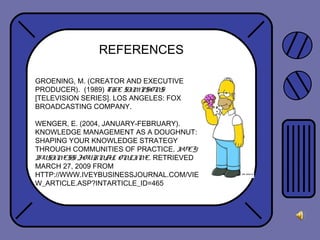 REFERENCES
GROENING, M. (CREATOR AND EXECUTIVE
PRODUCER). (1989) THE SIMPSONS
[TELEVISION SERIES]. LOS ANGELES: FOX
BROADCASTING COMPANY.
WENGER, E. (2004, JANUARY-FEBRUARY).
KNOWLEDGE MANAGEMENT AS A DOUGHNUT:
SHAPING YOUR KNOWLEDGE STRATEGY
THROUGH COMMUNITIES OF PRACTICE. IVEY
BUSINESS JOURNAL ONLINE. RETRIEVED
MARCH 27, 2009 FROM
HTTP://WWW.IVEYBUSINESSJOURNAL.COM/VIE
W_ARTICLE.ASP?INTARTICLE_ID=465
 