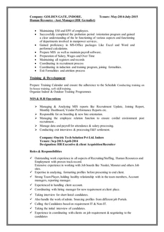 Company: GOLDEN GATE, INDORE. Tenure: May-2014-July-2015
Human Resource –Asst. Manager (HR Gernalist)
 Maintaining ESI and EPF of employees.
 Successfully completed the probation period /orientation program and gained
a clear understanding of the hr functioning of various aspects and functioning
of departments involved in manpower services..
 Gained proficiency in MS-Office packages Like Excel and Word and
performed calculations.
 Prepare MIS as well as maintain payroll software.
 Preparation of Salary, Wages and Over Time
 Maintaining all registers and records
 Coordinating in recruitment process
 Coordinating in induction and training program, joining formalities.
 Exit Formalities and attrition process
Training & Development:
Prepare Training Calendar and ensure the adherence to the Schedule Conducting training on
In-house training, soft skill training.
Organize Indoor & Outdoor Training Programmes
MIS & H.R Operations
 Managing & Analyzing MIS reports like Recruitment Update, Joining Report,
Monthly Dashboard, Vendor Performance Reports etc.
 Responsible for on boarding & new hire orientation.
 Managing the employee relation function to ensure cordial environment post
recruitment. .
 Manage data and payroll for attendance & salary processing.
 Conducting exit interviews & processing F&F settlement.
Company: Oneiric Tech Solution Pvt Ltd. Indore
Tenure: Sep 2013-April-2014
Designation: HR Executive & client Acquisition/Recruiter
Roles & Responsibilities
 Outstanding work experience in all aspects of Recruiting/Staffing, Human Resources and
Employment with proven track record.
Extensive experience in working with Job boards like Naukri, Monster and others Job
sites.
 Expertise in analyzing, formatting profiles before presenting to end client.
 Strong Team Player, holding healthy relationship with in the team members, Account
managers, reporting manager.
 Experienced in handling client account.
 Coordinating with hiring manager for new requirement at client place.
 Taking interview for short listed candidates.
 Also handle the work of admin. Sourcing profiles from different job Portals.
 Calling the Candidates based on requirement IT & Non-IT.
 Taking the initial interview of candidates.
 Experience in coordinating with clients on job requirement & negotiating to the
candidates
 