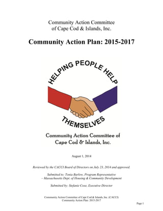 Community Action Committee of Cape Cod & Islands, Inc. (CACCI)
Community Action Plan: 2015-2017
Page 1
Community Action Committee
of Cape Cod & Islands, Inc.
Community Action Plan: 2015-2017
August 1, 2014
Reviewed by the CACCI Board of Directors on July 23, 2014 and approved.
Submitted to: Tonia Barlow, Program Representative
– Massachusetts Dept. of Housing & Community Development
Submitted by: Stefanie Coxe, Executive Director
 