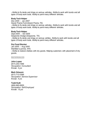 - Ability to fix dents and dings on various vehicles. Ability to work with bondo and all
types of body work tools. Ability to paint many different vehicles.
Body Tech Helper
Dec 2005 - Jan 2007
Grand Prairie Ford (Grand Prairie, TX)
- Ability to fix dents and dings on various vehicles. Ability to work with bondo and all
types of body work tools. Ability to paint many different vehicles.
Body Tech Helper
Sept 2005 - Oct 2005
Grapevine Dodge (Grapevine, TX)
- Ability to fix dents and dings on various vehiles. Ability to work with bondo and all
types of body work tools. Ability to paint many different vehicles.
Dry Food Stocker
Jan 2005 - Aug 2005
Wal-Mart (Larimie, WY)
- Ability to restock shelves with dry goods. Helping customers with placement of dry
goods.
REFERENCES
John Lopez
(817) 253-1946
Occupation: Consultant
Known: 4 yrs
Mark Grissom
(817) 713-3366
Occupation: Service Supervisor
Known: 4 yrs
Todd Huitt
(469) 865-5655
Occupation: Self Employed
Known: 15 yrs
 