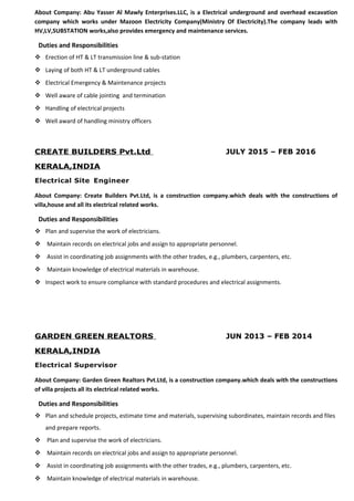 About Company: Abu Yasser Al Mawly Enterprises.LLC, is a Electrical underground and overhead excavation
company which works under Mazoon Electricity Company(Ministry Of Electricity).The company leads with
HV,LV,SUBSTATION works,also provides emergency and maintenance services.
Duties and Responsibilities
 Erection of HT & LT transmission line & sub-station
 Laying of both HT & LT underground cables
 Electrical Emergency & Maintenance projects
 Well aware of cable jointing and termination
 Handling of electrical projects
 Well award of handling ministry officers
CREATE BUILDERS Pvt.Ltd JULY 2015 – FEB 2016
KERALA,INDIA
Electrical Site Engineer
About Company: Create Builders Pvt.Ltd, is a construction company.which deals with the constructions of
villa,house and all its electrical related works.
Duties and Responsibilities
 Plan and supervise the work of electricians.
 Maintain records on electrical jobs and assign to appropriate personnel.
 Assist in coordinating job assignments with the other trades, e.g., plumbers, carpenters, etc.
 Maintain knowledge of electrical materials in warehouse.
 Inspect work to ensure compliance with standard procedures and electrical assignments.
GARDEN GREEN REALTORS JUN 2013 – FEB 2014
KERALA,INDIA
Electrical Supervisor
About Company: Garden Green Realtors Pvt.Ltd, is a construction company.which deals with the constructions
of villa projects all its electrical related works.
Duties and Responsibilities
 Plan and schedule projects, estimate time and materials, supervising subordinates, maintain records and files
and prepare reports.
 Plan and supervise the work of electricians.
 Maintain records on electrical jobs and assign to appropriate personnel.
 Assist in coordinating job assignments with the other trades, e.g., plumbers, carpenters, etc.
 Maintain knowledge of electrical materials in warehouse.
 