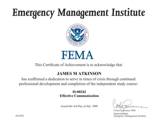 Emergency Management Institute
This Certificate of Achievement is to acknowledge that
has reaffirmed a dedication to serve in times of crisis through continued
professional development and completion of the independent study course:
Cortez Lawrence, PhD
Superintendent
Emergency Management Institute
JAMES M ATKINSON
IS-00242
Effective Communication
Issued this 3rd Day of July, 2008
0.8 CEU
 