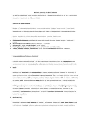 Resumen Alteracion del Medio Ambiente<br />No habia mucho que agregar, porque todo estaba bastante claro en la guia que nos paso la profe. Aun asi, borre lo que considere innesesario y lo complemente con el libro del ministerio.<br /> <br />Alteracion del Medio Ambiente<br /> <br />Es sabido que la mano del hombre trae nefastas consecuencias al ambiente. Transforma paisajes naturales y ricos en vida en ambientes rurales con restringida poblacion animal y vegetal, para finalizar con paisajes urbanos e industriales inertes, sin vida.<br /> <br />La accion del hombre trae constante desequilibrio a los ecosistemas, acarreando problemas como:<br />Contaminacion atmosferica por emanacion de toxinas como monoxido de carbono, oxidos de nitrogeno y azufre, plomo y arsenico.<br />Elevada contaminacion hidrica por desechos domesticos e indrustriales.<br />Deforestacion y escasez de Areas Verdes en muchas cuidades.<br />Erosion y degradacion de suelos por cultivo exesivo y contaminacion, volviendolos infertiles.<br />Se limita el habitat y amenaza la existencia de muchas especies por explotacion y alteracion de su ambiente.<br /> <br />Compuestos Quimicos Toxicos en el ambiente<br /> <br />El aumento masivo de la poblacion mundial, y por tanto de la necesidad de alimentos, acarreo el uso de plaguicidas, los que sumados a contaminacion por mineria y desechos industriales, traen drasticas consecuencias para los ecositemas del mundo.<br />El DDT<br />La mayoria de los plaguicidas no son biodegradables; al contrario, permanecen intactos en el ambiente por muchos años. A algunas de estas sutancias se les llama Compuestos Organicos Persistentes (COP). Entre los años 50 y 60, se empleo de forma masiva en el mundo entero un COP que entregaba una solucion final a las plagas de insectos: el DDT. Sin embargo, el DDT resulto ser altamente volatil, dispersandose hasta los polos por accion del viento, y contaminando aguas y suelos en todo el mundo. <br /> <br />El DDT ingresa a los organismos por via oral, inhalacion o por contacto, y se almacena en los tejidos grasos y musculares, asi como en la leche de mamiferos. Demora hasta 10 años en disminuir su concentracion a la mitad, generando una alta concentracion o bioacumulacion en los organismos. El DDT provoca infertilidad y daño neuronal. En aves, causa rotura de huesos antes de la eclosion.<br />Metales Pesados<br />Corresponden a elementos con alta densidad, que enferman a los organismos. Ejemplos son el cromo, plomo,arsenico, y mas importantemente, el mercurio. Este ultimo daña seriamente el sistema nervioso, trayendo cambios de conducta y perdida de memoria o de coeficiente intelectual. La contaminacion por mercurio a alcanzado un punto en que la flora y fauna de todo el mundo (incluyendo humanos) se expone a altos niveles del elemento.<br /> <br />Todas estas toxinas generan un efecto de amplificacion biologica: al no ser descompuestas en los organismos, se acumulan con el paso del tiempo, aumentando a medida que fluyen por las cadenas troficas. De esta forma,organismos productores contaminados llevan a una amplificacion de millones de veces mas toxinas al avanzar de consumidor en consumidor.<br /> <br /> El efecto invernadero y Calentamiento global<br /> <br />Gran parte de la radiacion solar que llega a la Tierra es reflejada al espacio. De esta radiacion, un70% no es absorvido por la corteza terrestre, y de este porcentaje, otra parte es devuelta a la superficie por accion de los llamados gases invernadero. Este rebote de radiacion es positivo, ya que permite temperaturas optimas para la vida.<br /> <br />Sin embargo, la actividad industrial a generado una elevada liberacion de algunos de estos gases, como dioxido de carbono, metano y oxido nitroso, aumentando el porcentaje de radiacion devuelto a la superficie, y por tanto, al temperatura de la Tierra. En poco tiempo, eso significara grandes cambios climaticos, como sequias, olas de calor, lluvias torrenciales, inundaciones, tormentas, y derretimiento de polos.<br /> <br /> Destruccion de la Capa de Ozono<br /> <br />Los gases liberados por algunos tipos de aerosoles y los sistemas de aire acondicionado son capaces de destruir las moleculas de la capa de ozono, y por tanto, reducir la proteccion de la Tierra ante la radiacion de rayos UV. Estos gases son llamados clorofluorocarbonos (CFCs), y su constante aumento podria generar graves problemas a la salud, principalmente cancer a la piel, asi como repeler la fotosintesis en plantas y algas.<br /> <br /> Lluvia Acida<br /> <br />Puede suceder que las emanaciones de gases por uso de combustibles fosiles y accion deindustrias genere precipitaciones con altas concentraciones de toxinas disueltas en agua. Esto es lo que se llama lluvia acida. Los 2 gases que generan este problema son el dioxido de azufre y losoxidos de nitrogeno; el primero, al reaccionar con el agua genera acido sulfurico, mientras que el segundo crea acido nitrico. Ambos son altamente nocivos, generan precipitaciones con laacidez del vinagre, y suficientemente corrosivas como para disolver marmol. Se puede manifestar como todos los tipos de precipitacion, incluso niebla. Produce destruccion de tejidos vegetales,destruccion de ecosistemas acuaticos, muerte de bacterias fijadoras de nitrogeno, envenenamiento y otros daños en la salud del hombre.<br />