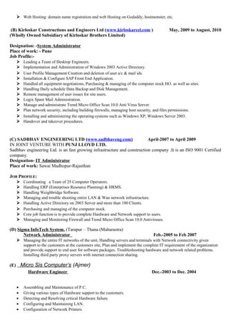  Web Hosting: domain name registration and web Hosting on Godaddy, hostmonster, etc.
(B) Kirloskar Constructions and Engineers Ltd (www.kirloskarcel.com ) May, 2009 to August, 2010
(Wholly Owned Subsidiary of Kirloskar Brothers Limited)
Designation: -System Administrator
Place of work: - Pune
Job Profile:-
 Leading a Team of Desktop Engineers.
 Implementation and Administration of Windows 2003 Active Directory.
 User Profile Management Creation and deletion of user a/c & mail ids.
 Installation & Configure SAP Front End Application.
 Handled all equipment negotiations, Purchasing & managing of the computer stock HO. as well as sites.
 Handling Daily schedule Data Backup and Disk Management.
 Remote management of user issues for site users.
 Logix Spam Mail Administration.
 Manage and administrate Trend Micro Office Scan 10.0 Anti Virus Server.
 Plan network security, including building firewalls, managing host security, and files permissions.
 Installing and administering the operating systems such as Windows XP, Windows Server 2003.
 Handover and takeover procedures.
(C) SADBHAV ENGINEERING LTD (www.sadbhaveng.com) April-2007 to April 2009
IN JOINT VENTURE WITH PUNJ LLOYD LTD.
Sadbhav engineering Ltd. is an fast growing infrastructure and construction company .It is an ISO 9001 Certified
company.
Designation- IT Administrator
Place of work: Sawai Madhopur-Rajasthan
JOB PROFILE:
 Coordinating a Team of 25 Computer Operators.
 Handling ERP (Enterprises Resource Planning) & HRMS.
 Handling Weighbridge Software.
 Managing and trouble shooting entire LAN & Wan network infrastructure.
 Handling Active Directory on 2003 Server and more than 100 Clients.
 Purchasing and managing of the computer stock.
 Core job function is to provide complete Hardware and Network support to users.
 Managing and Monitoring Firewall and Trend Micro Office Scan 10.0 Antiviruses.
(D) Sigma InfoTech System. (Tarapur – Thana (Maharastra)
Network Administrator Feb.-2005 to Feb 2007
 Managing the entire IT networks of the unit, Handling servers and terminals with Network connectivity given
support to the customers at the customers site, Plan and implement the complete IT requirement of the organization
and provide support to end user for software packages. Troubleshooting hardware and network related problems.
Installing third party proxy servers with internet connection sharing.
(E) Micro Sis Computer’s (Ajmer)
Hardware Engineer Dec.-2003 to Dec. 2004
• Assembling and Maintenance of P.C.
• Giving various types of Hardware support to the customers.
• Detecting and Resolving critical Hardware failure.
• Configuring and Maintaining LAN.
• Configuration of Network Printers.
 