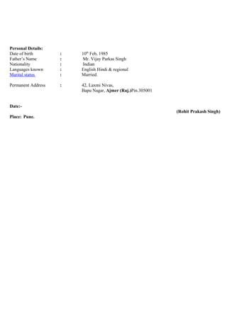 Personal Details:
Date of birth : 10th
Feb, 1985
Father’s Name : Mr. Vijay Parkas Singh
Nationality : Indian
Languages known : English Hindi & regional
Marital status : Married.
Permanent Address : 42, Laxmi Nivas,
Bapu Nagar, Ajmer (Raj.)Pin.305001
Date:-
(Rohit Prakash Singh)
Place: Pune.
 