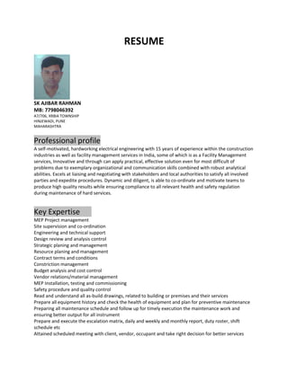 RESUME
SK AJIBAR RAHMAN
MB: 7798046392
A7/706, XRBIA TOWNSHIP
HINJEWADI, PUNE
MAHARASHTRA
Professional profile
A self-motivated, hardworking electrical engineering with 15 years of experience within the construction
industries as well as facility management services in India, some of which is as a Facility Management
services, Innovative and through can apply practical, effective solution even for most difficult of
problems due to exemplary organizational and communication skills combined with robust analytical
abilities. Excels at liaising and negotiating with stakeholders and local authorities to satisfy all involved
parties and expedite procedures. Dynamic and diligent, is able to co-ordinate and motivate teams to
produce high quality results while ensuring compliance to all relevant health and safety regulation
during maintenance of hard services.
Key Expertise
MEP Project management
Site supervision and co-ordination
Engineering and technical support
Design review and analysis control
Strategic planing and management
Resource planing and management
Contract terms and conditions
Constriction management
Budget analysis and cost control
Vendor relations/material management
MEP Installation, testing and commissioning
Safety procedure and quality control
Read and understand all as-build drawings, related to building or premises and their services
Prepare all equipment history and check the health of equipment and plan for preventive maintenance
Preparing all maintenance schedule and follow up for timely execution the maintenance work and
ensuring better output for all instrument
Prepare and execute the escalation matrix, daily and weekly and monthly report, duty roster, shift
schedule etc
Attained scheduled meeting with client, vendor, occupant and take right decision for better services
 