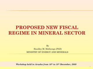 By
Handley M. Mafwenga (PhD)
MINISTRY OF ENERGY AND MINERALS
PROPOSED NEW FISCAL
REGIME IN MINERAL SECTOR
Workshop held in Arusha from 16th
to 18th
December, 2009
1
 