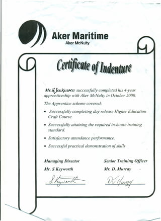 Aker Maritime
Aker McNulty
Mr.I{J~nJ{tn5en successfully completed his 4-year
apprenticeship with Aker McNulty in October 2000.
The Apprentice scheme covered:
• Successfully completing day release Higher Education
Craft Course.
• Successfully attaining the required in-house training
standard.
• Satisfactory attendance performance.
• Successful practical demonstration of skills
Managing Director
Mr. S Keyworth
Senior Training Officer
Mr. D. Murray
 