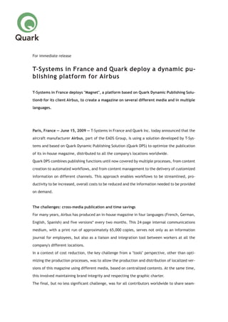 For immediate release
T-Systems in France and Quark deploy a dynamic pu-
blishing platform for Airbus
T-Systems in France deploys "Magnet", a platform based on Quark Dynamic Publishing Solu-
tion® for its client Airbus, to create a magazine on several different media and in multiple
languages.
Paris, France — June 15, 2009 — T-Systems in France and Quark Inc. today announced that the
aircraft manufacturer Airbus, part of the EADS Group, is using a solution developed by T-Sys-
tems and based on Quark Dynamic Publishing Solution (Quark DPS) to optimize the publication
of its in-house magazine, distributed to all the company's locations worldwide.
Quark DPS combines publishing functions until now covered by multiple processes, from content
creation to automated workflows, and from content management to the delivery of customized
information on different channels. This approach enables workflows to be streamlined, pro-
ductivity to be increased, overall costs to be reduced and the information needed to be provided
on demand.
The challenges: cross-media publication and time savings
For many years, Airbus has produced an in-house magazine in four languages (French, German,
English, Spanish) and five versions* every two months. This 24-page internal communications
medium, with a print run of approximately 65,000 copies, serves not only as an information
journal for employees, but also as a liaison and integration tool between workers at all the
company's different locations.
In a context of cost reduction, the key challenge from a "tools" perspective, other than opti-
mizing the production processes, was to allow the production and distribution of localized ver-
sions of this magazine using different media, based on centralized contents. At the same time,
this involved maintaining brand integrity and respecting the graphic charter.
The final, but no less significant challenge, was for all contributors worldwide to share seam-
 